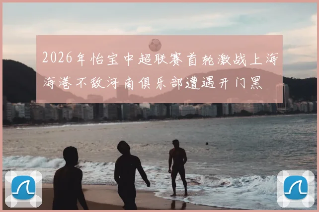 2026年怡宝中超联赛首轮激战上海海港不敌河南俱乐部遭遇开门黑