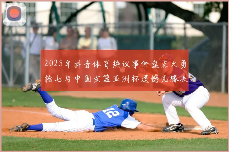 2025年抖音体育热议事件盘点火勇抢七与中国女篮亚洲杯遗憾无缘决赛
