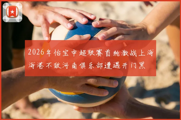 2026年怡宝中超联赛首轮激战上海海港不敌河南俱乐部遭遇开门黑