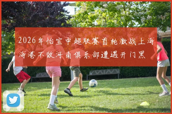 2026年怡宝中超联赛首轮激战上海海港不敌河南俱乐部遭遇开门黑