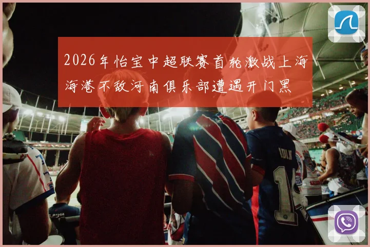 2026年怡宝中超联赛首轮激战上海海港不敌河南俱乐部遭遇开门黑