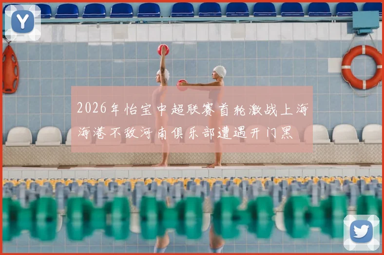 2026年怡宝中超联赛首轮激战上海海港不敌河南俱乐部遭遇开门黑