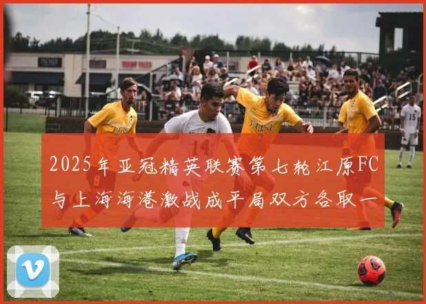 2025年亚冠精英联赛第七轮江原FC与上海海港激战成平局双方各取一分