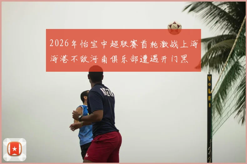 2026年怡宝中超联赛首轮激战上海海港不敌河南俱乐部遭遇开门黑