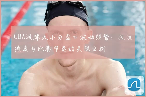 CBA滚球大小分盘口波动频繁，投注热度与比赛节奏的关联分析