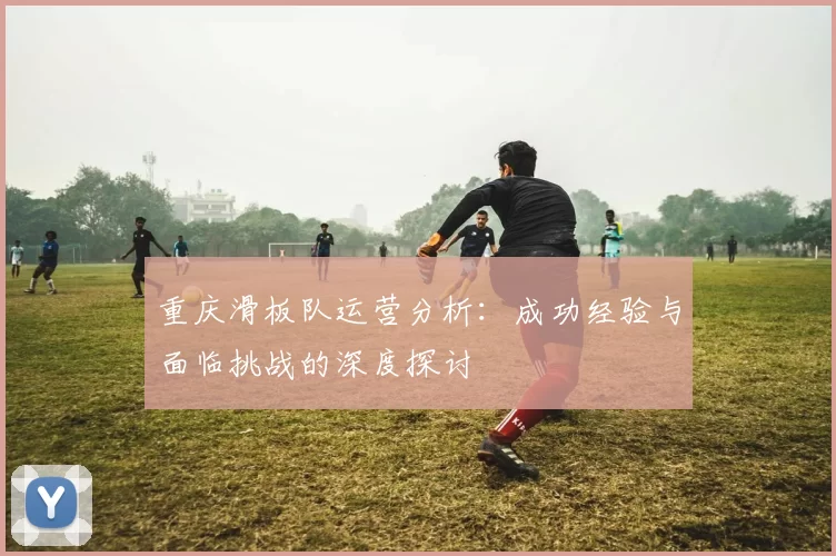 重庆滑板队运营分析：成功经验与面临挑战的深度探讨