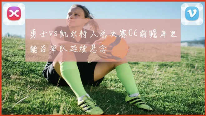 勇士vs凯尔特人总决赛G6前瞻库里能否率队延续悬念