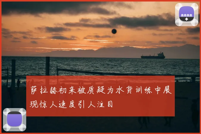 萨拉赫初来被质疑为水货训练中展现惊人速度引人注目