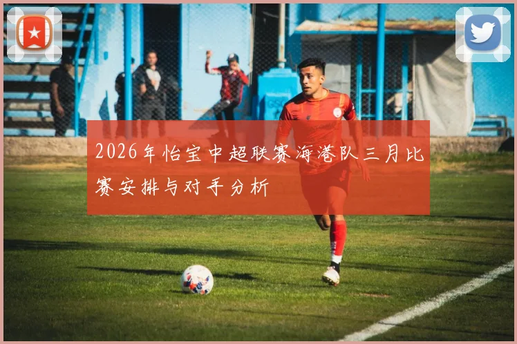 2026年怡宝中超联赛海港队三月比赛安排与对手分析