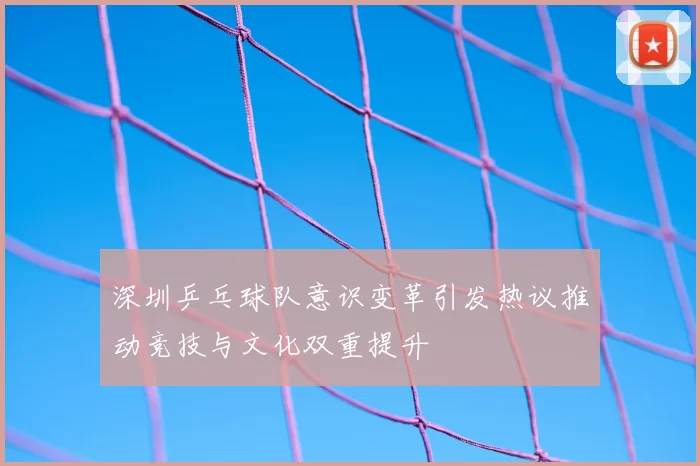 深圳乒乓球队意识变革引发热议推动竞技与文化双重提升