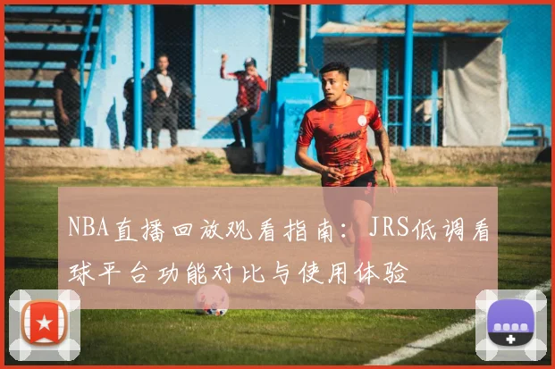 NBA直播回放观看指南：JRS低调看球平台功能对比与使用体验