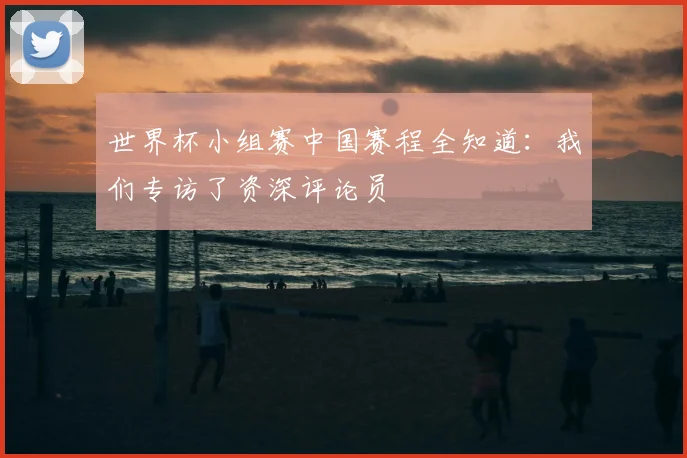 世界杯小组赛中国赛程全知道:我们专访了资深评论员
