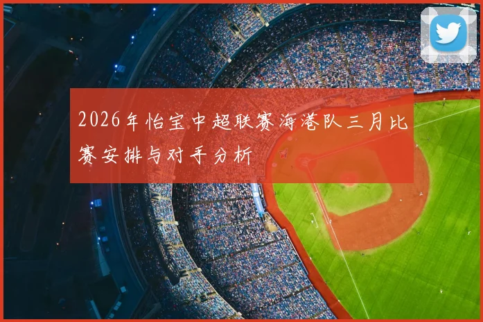 2026年怡宝中超联赛海港队三月比赛安排与对手分析