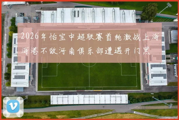 2026年怡宝中超联赛首轮激战上海海港不敌河南俱乐部遭遇开门黑