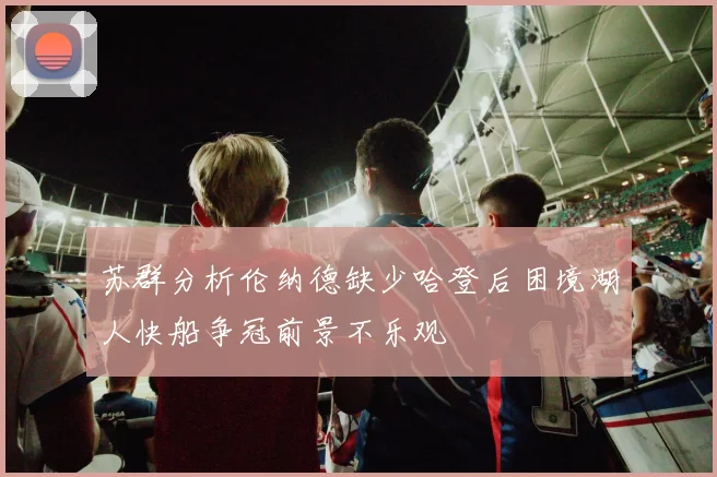 苏群分析伦纳德缺少哈登后困境湖人快船争冠前景不乐观