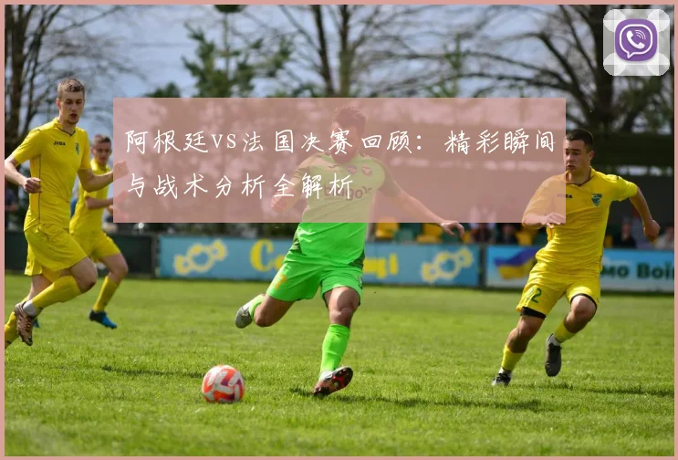 阿根廷vs法国决赛回顾：精彩瞬间与战术分析全解析