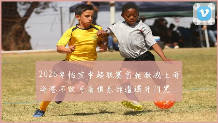 2026年怡宝中超联赛首轮激战上海海港不敌河南俱乐部遭遇开门黑