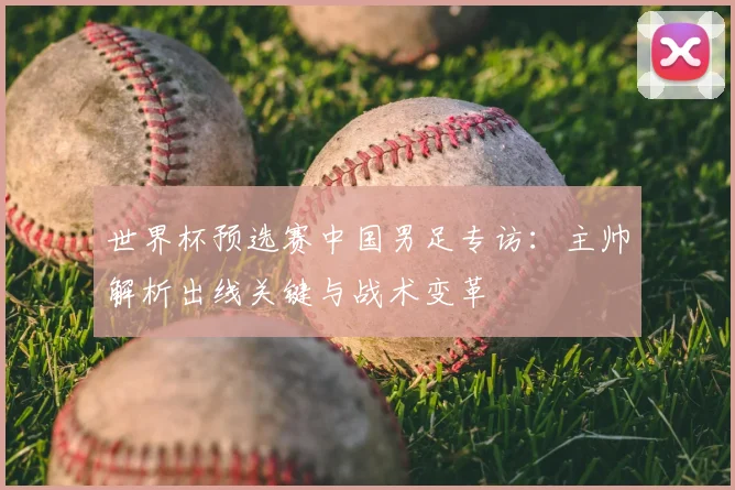 世界杯预选赛中国男足专访:主帅解析出线关键与战术变革