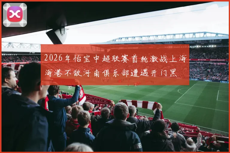 2026年怡宝中超联赛首轮激战上海海港不敌河南俱乐部遭遇开门黑