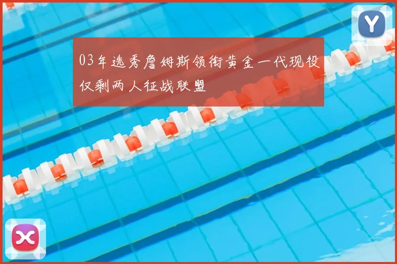 03年选秀詹姆斯领衔黄金一代现役仅剩两人征战联盟