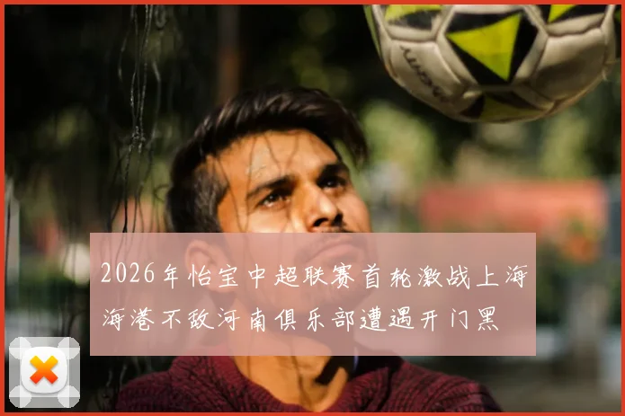2026年怡宝中超联赛首轮激战上海海港不敌河南俱乐部遭遇开门黑
