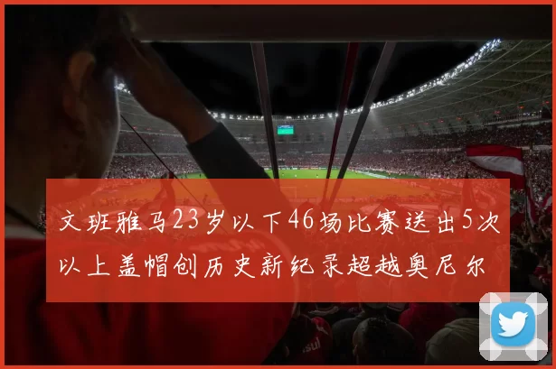 文班雅马23岁以下46场比赛送出5次以上盖帽创历史新纪录超越奥尼尔