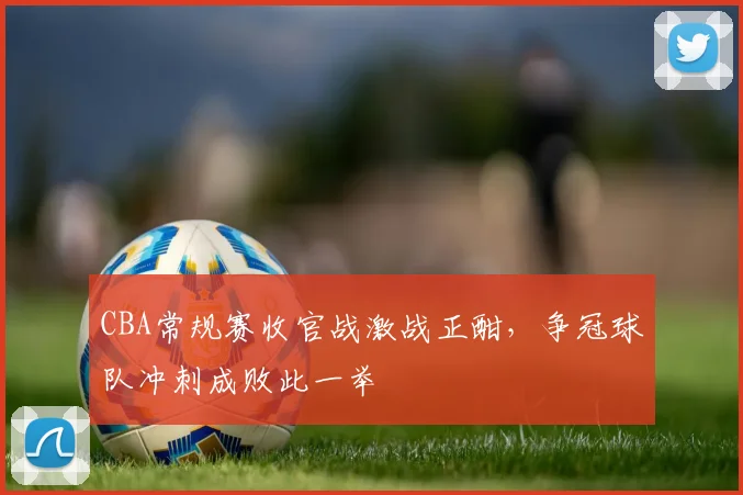 CBA常规赛收官战激战正酣,争冠球队冲刺成败此一举