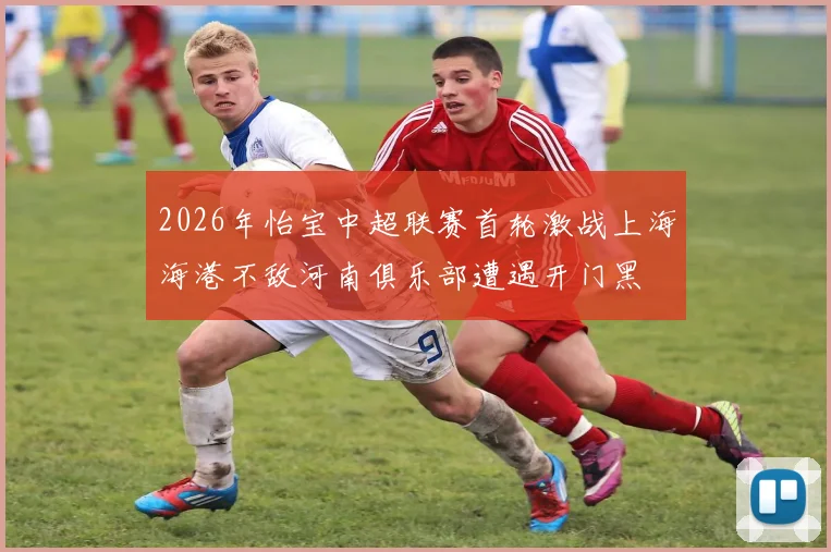 2026年怡宝中超联赛首轮激战上海海港不敌河南俱乐部遭遇开门黑