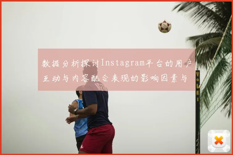 数据分析探讨Instagram平台的用户互动与内容配合表现的影响因素与趋势