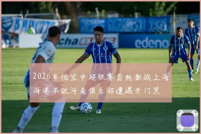 2026年怡宝中超联赛首轮激战上海海港不敌河南俱乐部遭遇开门黑