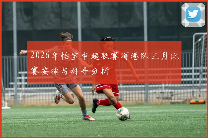 2026年怡宝中超联赛海港队三月比赛安排与对手分析