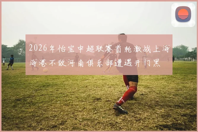 2026年怡宝中超联赛首轮激战上海海港不敌河南俱乐部遭遇开门黑