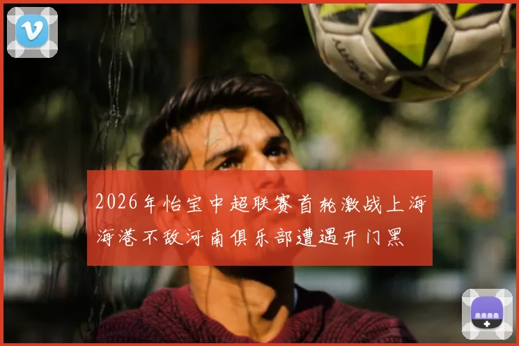 2026年怡宝中超联赛首轮激战上海海港不敌河南俱乐部遭遇开门黑