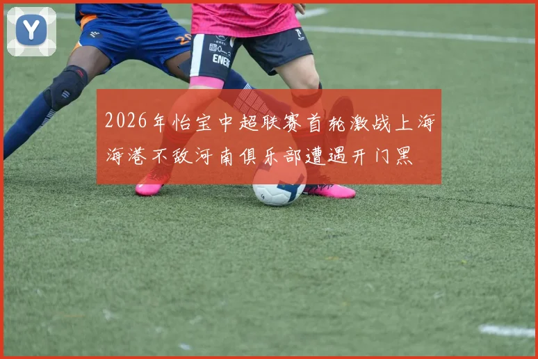 2026年怡宝中超联赛首轮激战上海海港不敌河南俱乐部遭遇开门黑