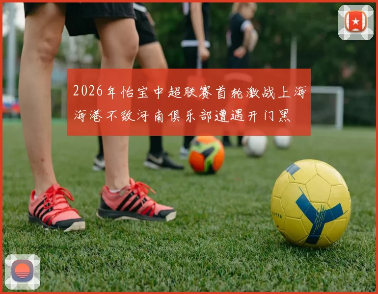 2026年怡宝中超联赛首轮激战上海海港不敌河南俱乐部遭遇开门黑