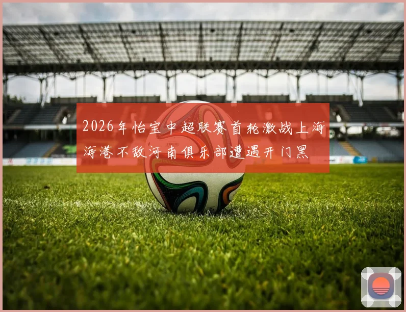2026年怡宝中超联赛首轮激战上海海港不敌河南俱乐部遭遇开门黑