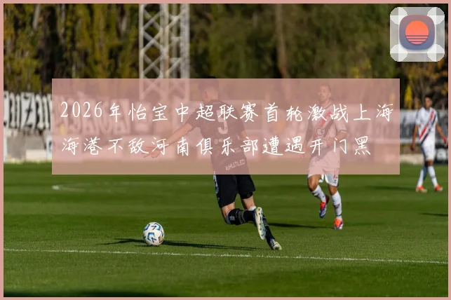 2026年怡宝中超联赛首轮激战上海海港不敌河南俱乐部遭遇开门黑