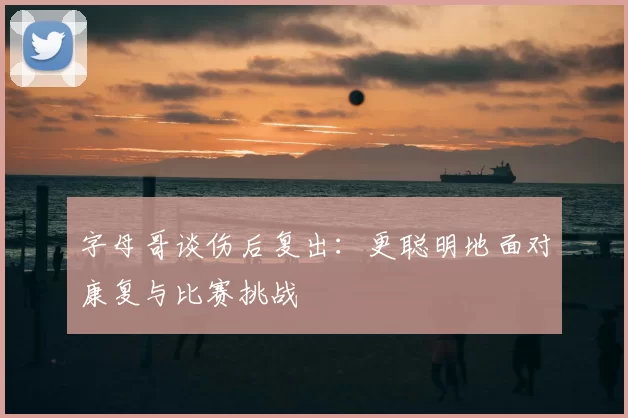 字母哥谈伤后复出：更聪明地面对康复与比赛挑战