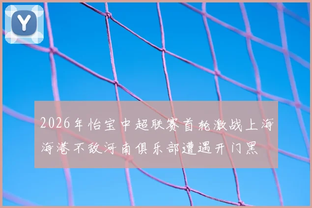 2026年怡宝中超联赛首轮激战上海海港不敌河南俱乐部遭遇开门黑
