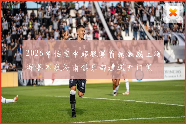 2026年怡宝中超联赛首轮激战上海海港不敌河南俱乐部遭遇开门黑