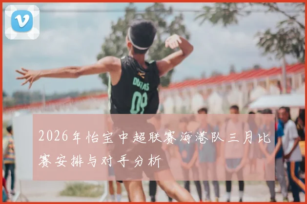 2026年怡宝中超联赛海港队三月比赛安排与对手分析