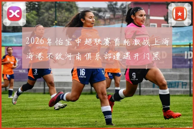 2026年怡宝中超联赛首轮激战上海海港不敌河南俱乐部遭遇开门黑
