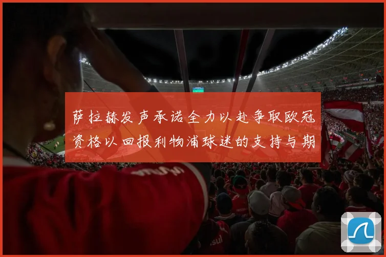 萨拉赫发声承诺全力以赴争取欧冠资格以回报利物浦球迷的支持与期待