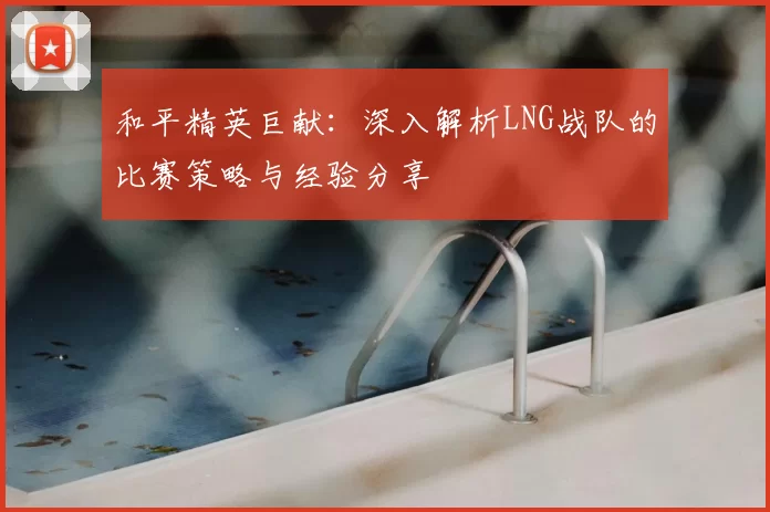 和平精英巨献：深入解析LNG战队的比赛策略与经验分享