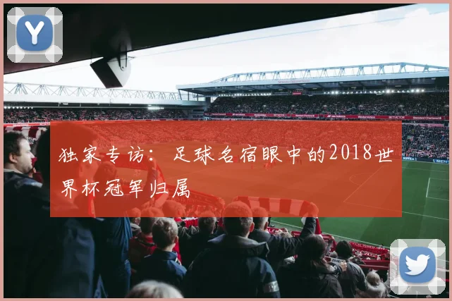独家专访:足球名宿眼中的2018世界杯冠军归属