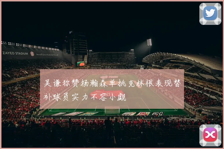 吴谦称赞杨瀚森单挑克林根表现替补球员实力不容小觑