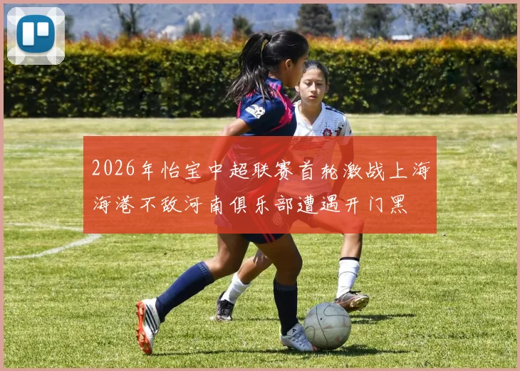 2026年怡宝中超联赛首轮激战上海海港不敌河南俱乐部遭遇开门黑