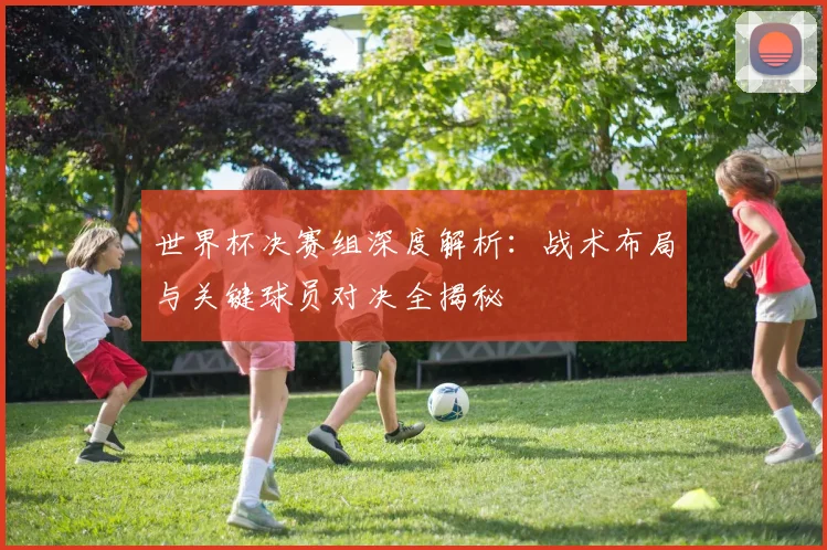 世界杯决赛组深度解析：战术布局与关键球员对决全揭秘