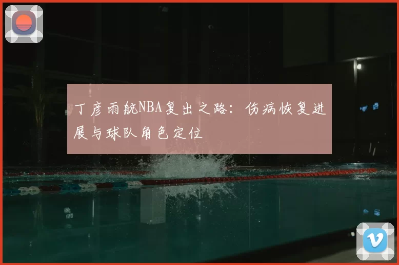 丁彦雨航NBA复出之路：伤病恢复进展与球队角色定位