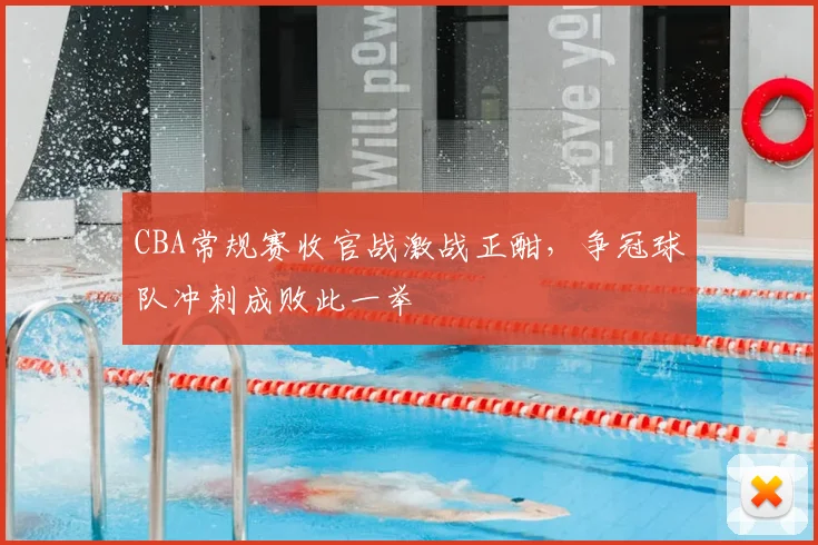 CBA常规赛收官战激战正酣,争冠球队冲刺成败此一举